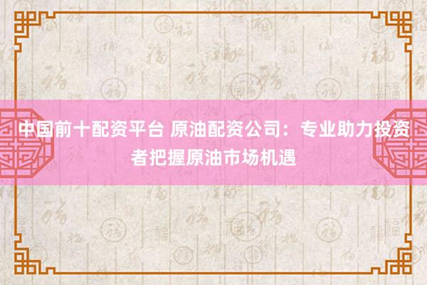 中国前十配资平台 原油配资公司：专业助力投资者把握原油市场机遇