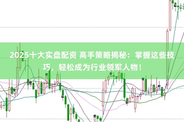 2025十大实盘配资 高手策略揭秘：掌握这些技巧，轻松成为行业领军人物！