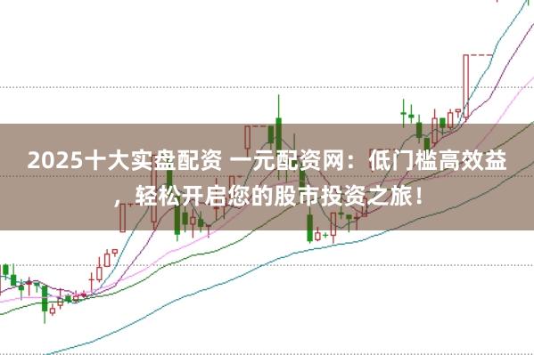 2025十大实盘配资 一元配资网：低门槛高效益，轻松开启您的股市投资之旅！