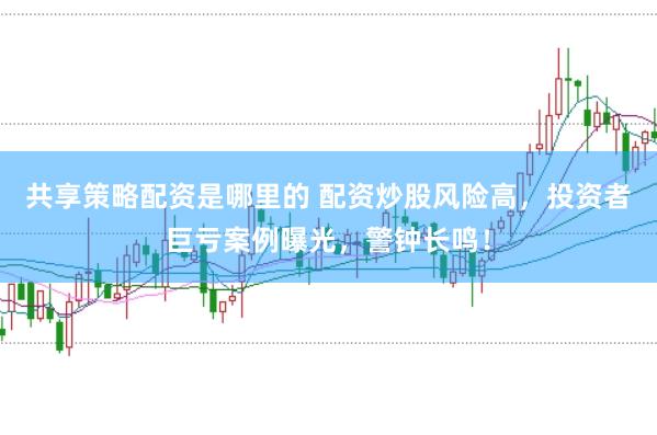 共享策略配资是哪里的 配资炒股风险高，投资者巨亏案例曝光，警钟长鸣！