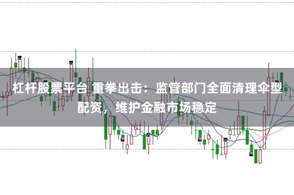 杠杆股票平台 重拳出击：监管部门全面清理伞型配资，维护金融市场稳定