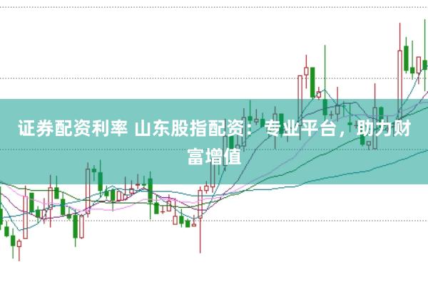 证券配资利率 山东股指配资：专业平台，助力财富增值