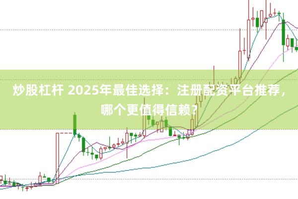 炒股杠杆 2025年最佳选择：注册配资平台推荐，哪个更值得信赖？
