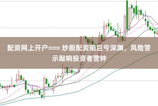 配资网上开户=== 炒股配资陷巨亏深渊，风险警示敲响投资者警钟