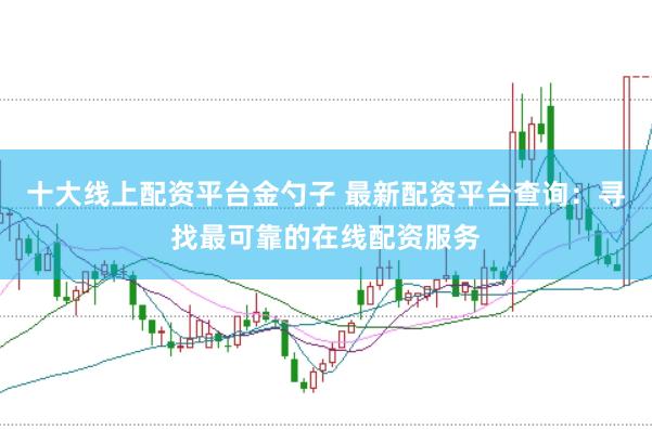 十大线上配资平台金勺子 最新配资平台查询：寻找最可靠的在线配资服务