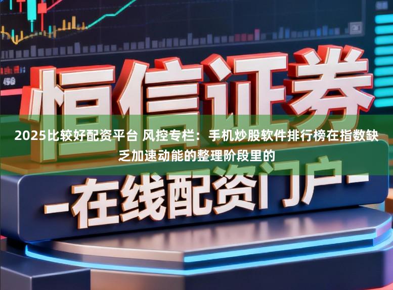 2025比较好配资平台 风控专栏：手机炒股软件排行榜在指数缺乏加速动能的整理阶段里的