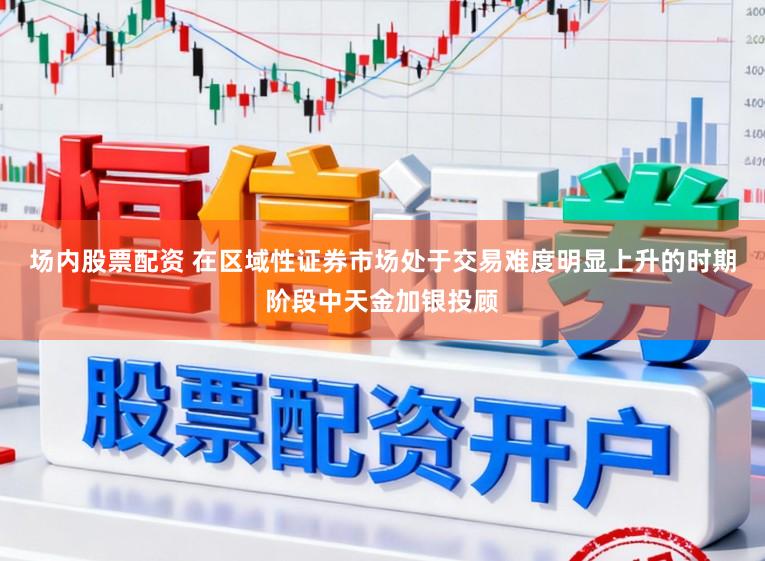 场内股票配资 在区域性证券市场处于交易难度明显上升的时期阶段中天金加银投顾