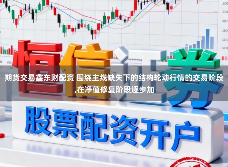 期货交易鑫东财配资 围绕主线缺失下的结构轮动行情的交易阶段,在净值修复阶段逐步加