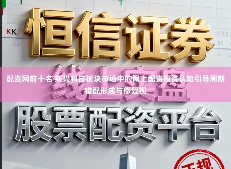 配资网前十名 新兴科技板块市场中的网上配资投资认知引导周期错配形成与修复视
