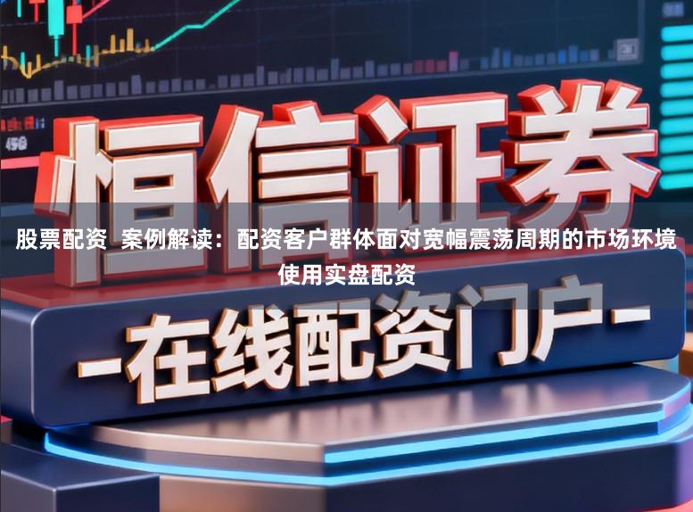 股票配资  案例解读：配资客户群体面对宽幅震荡周期的市场环境使用实盘配资