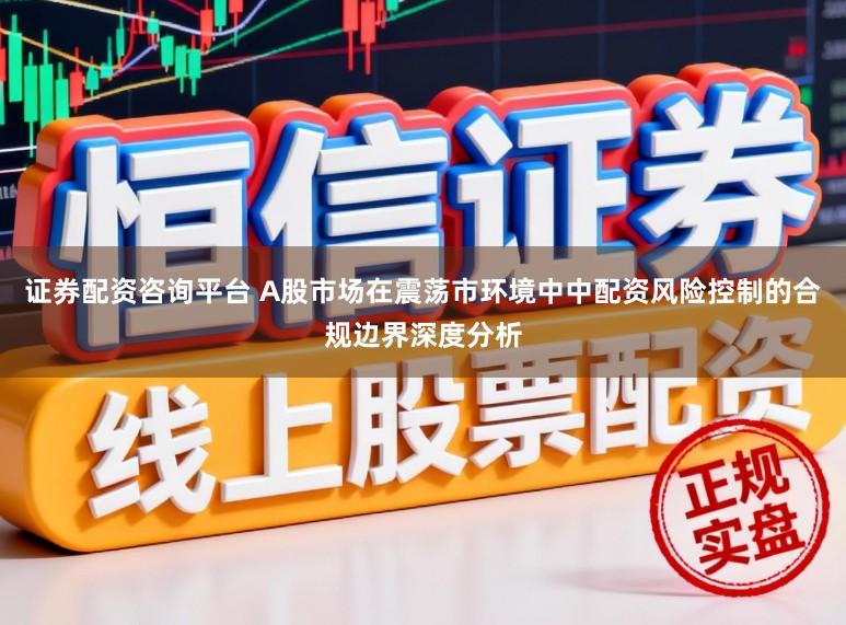证券配资咨询平台 A股市场在震荡市环境中中配资风险控制的合规边界深度分析