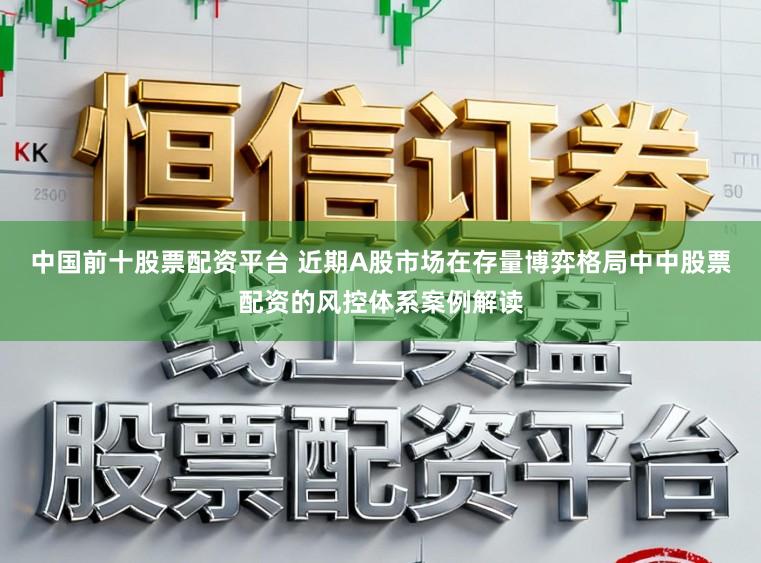中国前十股票配资平台 近期A股市场在存量博弈格局中中股票配资的风控体系案例解读