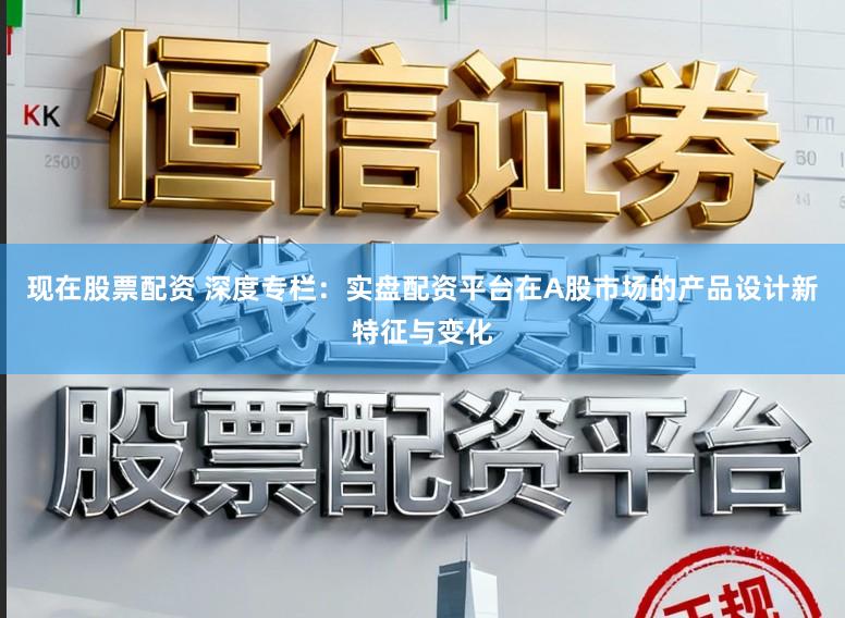 现在股票配资 深度专栏：实盘配资平台在A股市场的产品设计新特征与变化