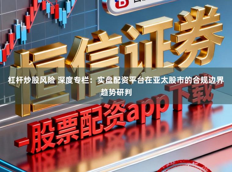 杠杆炒股风险 深度专栏：实盘配资平台在亚太股市的合规边界趋势研判