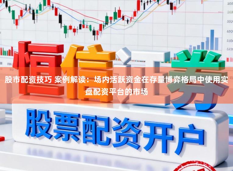 股市配资技巧 案例解读：场内活跃资金在存量博弈格局中使用实盘配资平台的市场